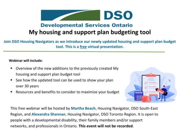Join DSO housing navigators as we introduce our newly updated housing and support plan budget tool in this free virtual presentation. Webinar will include:  Overview of the new additions to the previously created My  housing and support plan budget tool  See how the updated tool can be used to show your plan  over 30 years • Resources and benefits to consider to maximize your budget  This free webinar will be hosted by Martha Beach, Housing Navigator, DSO South-East Region, and Alexandra Shannan, Housing Navigator, DSO Toronto Region. It is open to people with a developmental disability, their family members and/or support networks, and professionals in Ontario. This event will not be recorded.  Questions about this event can be sent to: Alexandra Shannan at  dsotr hn@surreyplace.ca, or Martha Beach at mbeach@dsoser.com  DATE: Wednesday May 31" 2023  